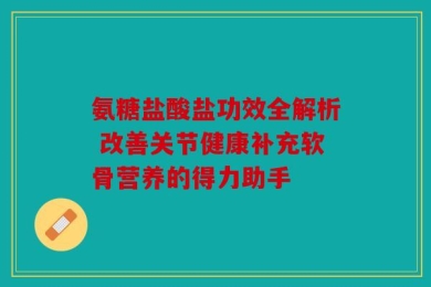 氨糖盐酸盐功效全解析 改善关节健康补充软骨营养的得力助手