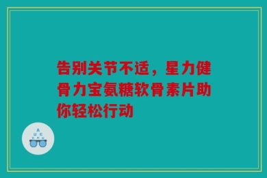 告别关节不适，星力健骨力宝氨糖软骨素片助你轻松行动