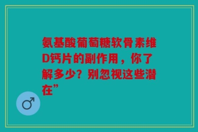 氨基酸葡萄糖软骨素维D钙片的副作用，你了解多少？别忽视这些潜在”