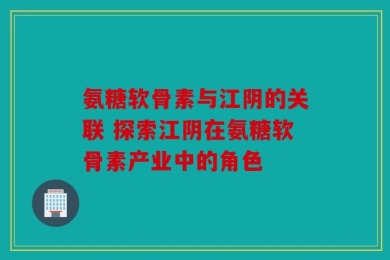 氨糖软骨素与江阴的关联 探索江阴在氨糖软骨素产业中的角色