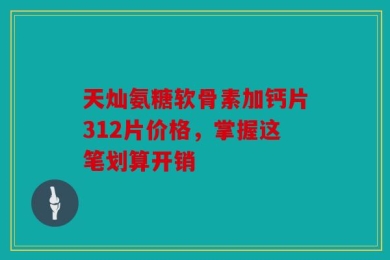 天灿氨糖软骨素加钙片312片价格，掌握这笔划算开销
