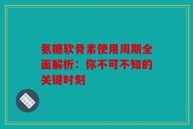 氨糖软骨素使用周期全面解析：你不可不知的关键时刻