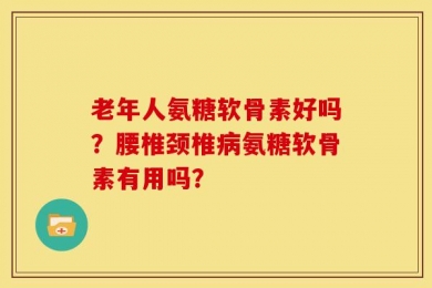 老年人氨糖软骨素好吗？腰椎颈椎病氨糖软骨素有用吗？