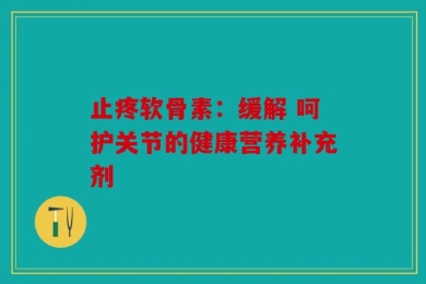 止疼软骨素：缓解 呵护关节的健康营养补充剂