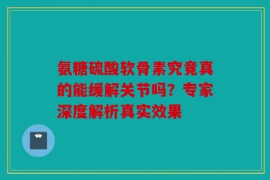 氨糖硫酸软骨素究竟真的能缓解关节吗？专家深度解析真实效果