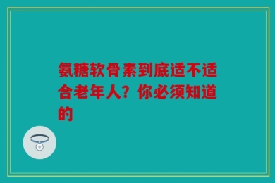 氨糖软骨素到底适不适合老年人？你必须知道的