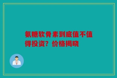 氨糖软骨素到底值不值得投资？价格揭晓
