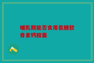 哺乳期能否食用氨糖软骨素钙胶囊