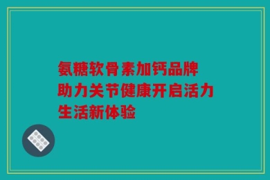 氨糖软骨素加钙品牌 助力关节健康开启活力生活新体验