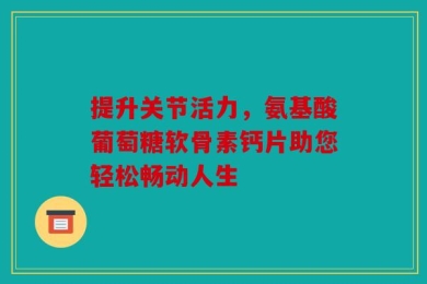 提升关节活力，氨基酸葡萄糖软骨素钙片助您轻松畅动人生