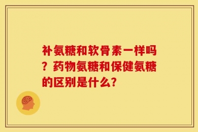 补氨糖和软骨素一样吗？药物氨糖和保健氨糖的区别是什么？