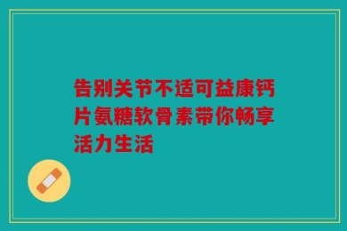 告别关节不适可益康钙片氨糖软骨素带你畅享活力生活