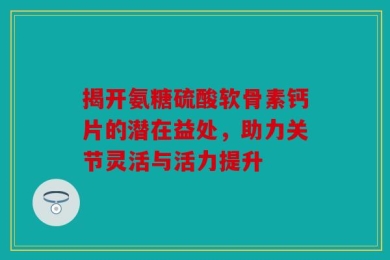 揭开氨糖硫酸软骨素钙片的潜在益处，助力关节灵活与活力提升