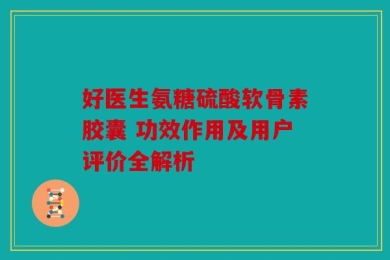 好医生氨糖硫酸软骨素胶囊 功效作用及用户评价全解析