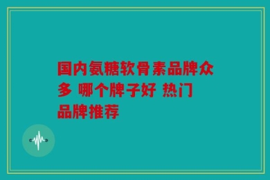 国内氨糖软骨素品牌众多 哪个牌子好 热门品牌推荐