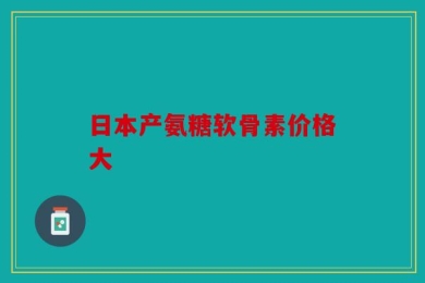 日本产氨糖软骨素价格大