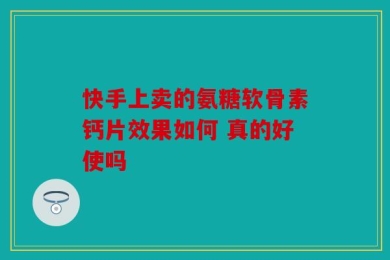 快手上卖的氨糖软骨素钙片效果如何 真的好使吗