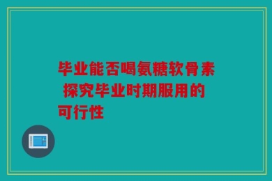 毕业能否喝氨糖软骨素 探究毕业时期服用的可行性