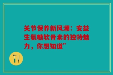 关节保养新风潮：安益生氨糖软骨素的独特魅力，你想知道”