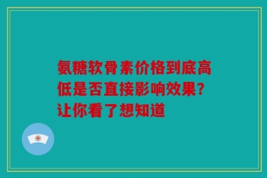 氨糖软骨素价格到底高低是否直接影响效果？让你看了想知道