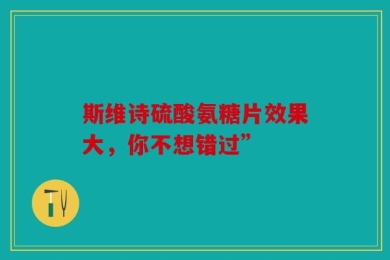 斯维诗硫酸氨糖片效果大，你不想错过”