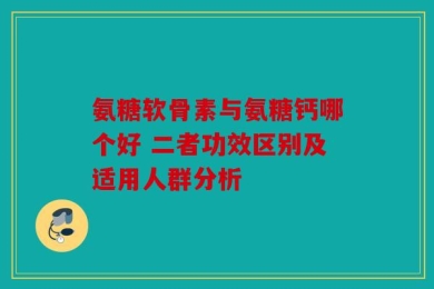 氨糖软骨素与氨糖钙哪个好 二者功效区别及适用人群分析