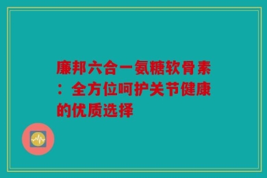 廉邦六合一氨糖软骨素：全方位呵护关节健康的优质选择