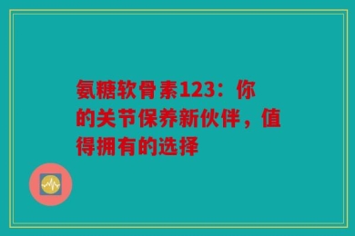 氨糖软骨素123：你的关节保养新伙伴，值得拥有的选择