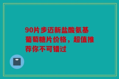 90片步迈新盐酸氨基葡萄糖片价格，超值推荐你不可错过