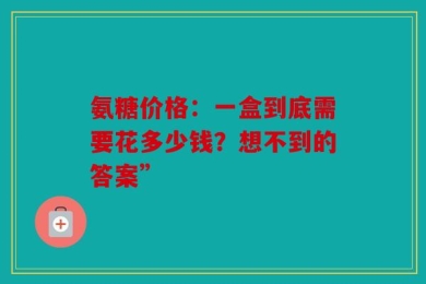 氨糖价格：一盒到底需要花多少钱？想不到的答案”