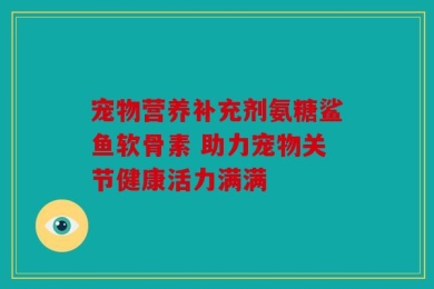 宠物营养补充剂氨糖鲨鱼软骨素 助力宠物关节健康活力满满