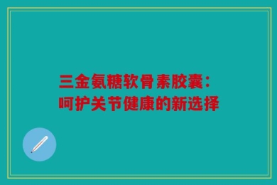 三金氨糖软骨素胶囊：呵护关节健康的新选择