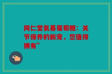 同仁堂氨基葡萄糖：关节保养的新宠，您值得拥有”