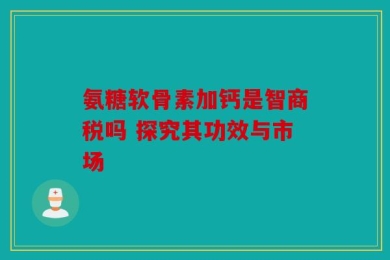 氨糖软骨素加钙是智商税吗 探究其功效与市场