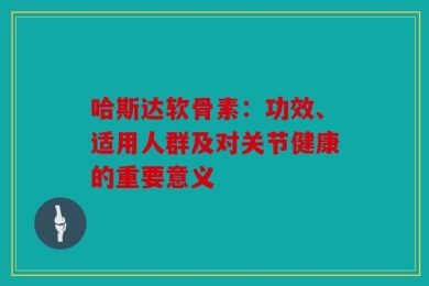 哈斯达软骨素：功效、适用人群及对关节健康的重要意义
