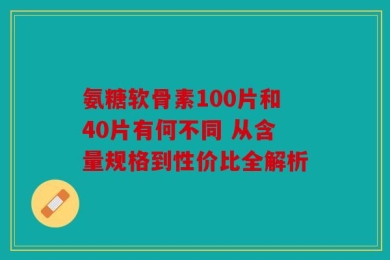 氨糖软骨素100片和40片有何不同 从含量规格到性价比全解析