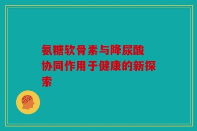 氨糖软骨素与降尿酸 协同作用于健康的新探索