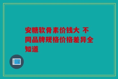 安糖软骨素价钱大 不同品牌规格价格差异全知道