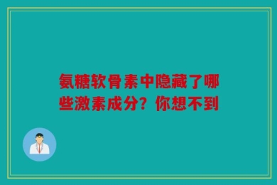 氨糖软骨素中隐藏了哪些激素成分？你想不到