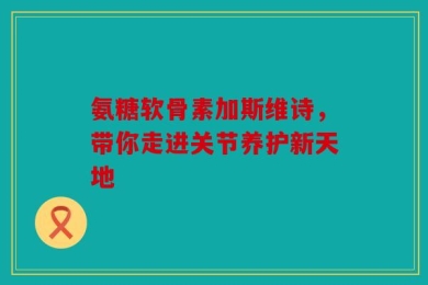 氨糖软骨素加斯维诗，带你走进关节养护新天地