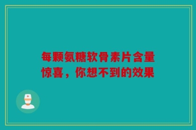 每颗氨糖软骨素片含量惊喜，你想不到的效果