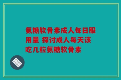 氨糖软骨素成人每日服用量 探讨成人每天该吃几粒氨糖软骨素