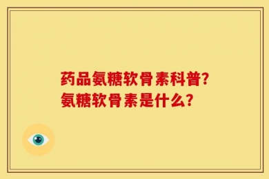 药品氨糖软骨素科普？氨糖软骨素是什么？