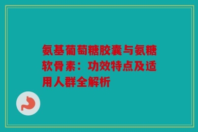 氨基葡萄糖胶囊与氨糖软骨素：功效特点及适用人群全解析
