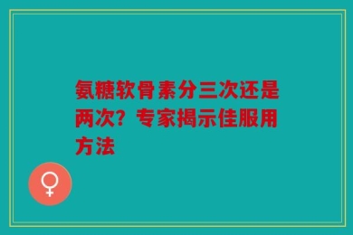 氨糖软骨素分三次还是两次？专家揭示佳服用方法