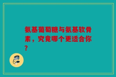 氨基葡萄糖与氨基软骨素，究竟哪个更适合你？