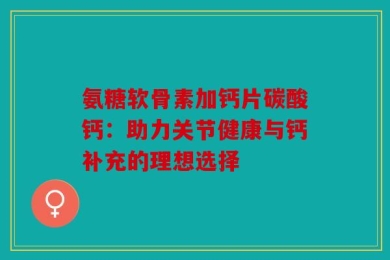 氨糖软骨素加钙片碳酸钙：助力关节健康与钙补充的理想选择