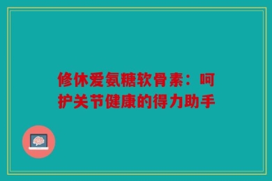 修休爱氨糖软骨素：呵护关节健康的得力助手