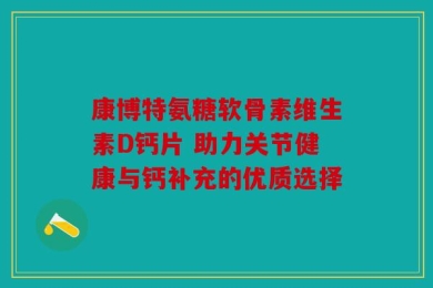康博特氨糖软骨素维生素D钙片 助力关节健康与钙补充的优质选择