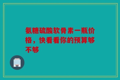 氨糖硫酸软骨素一瓶价格，快看看你的预算够不够
